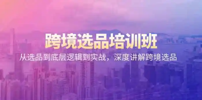 跨境选品培训班：从选品到底层逻辑到实战，深度讲解跨境选品