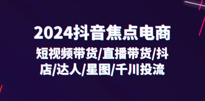 2024抖音焦点电商：短视频带货/直播带货/抖店/达人/星图/千川投流/32节课