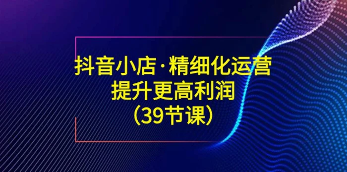 （8850期）抖音小店·精细化运营：提升·更高利润（39节课）