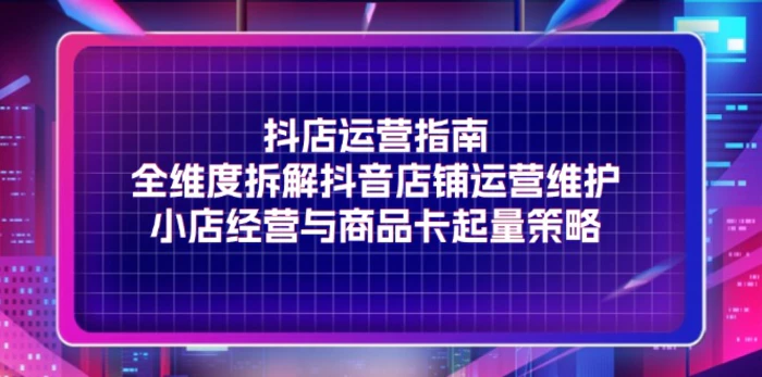 抖店运营指南，全维度拆解抖音店铺运营维护，小店经营与商品卡起量策略