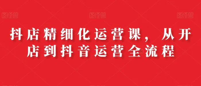 抖店精细化运营课，从开店到抖音运营全流程详细教学（111节课）