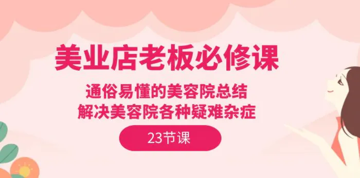 （9985期）美业店老板必修课：通俗易懂的美容院总结，解决美容院各种疑难杂症（23节）