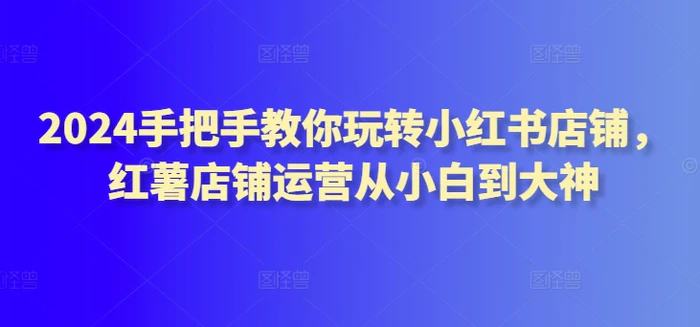 2024手把手教你玩转小红书店铺，红薯店铺运营从小白到大神