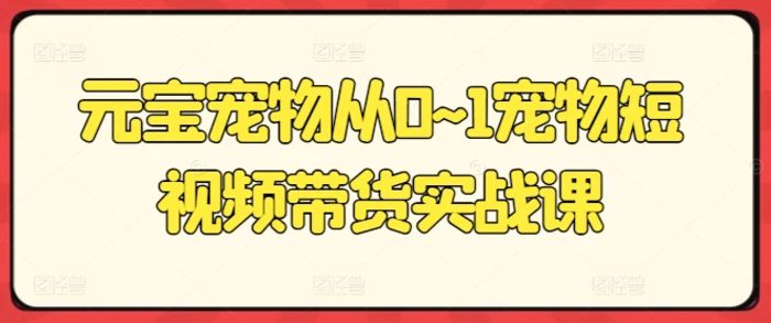 元宝宠物从0~1宠物短视频带货实战课