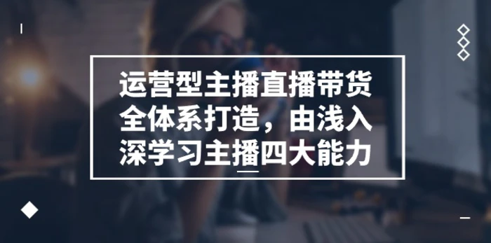 运营型主播直播带货全体系打造，由浅入深学习主播四大能力（9节）