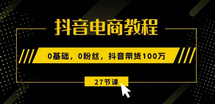 抖音电商教程：0基础，0粉丝，抖音带货100w(27节视频课)