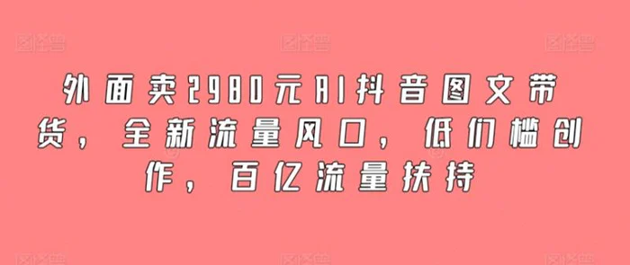 外面卖2980元AI抖音图文带货，全新流量风口，低们槛创作，百亿流量扶持