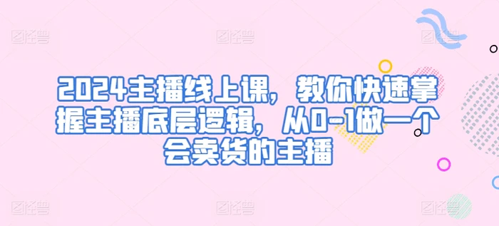 2024主播线上课，教你快速掌握主播底层逻辑，从0-1做一个会卖货的主播