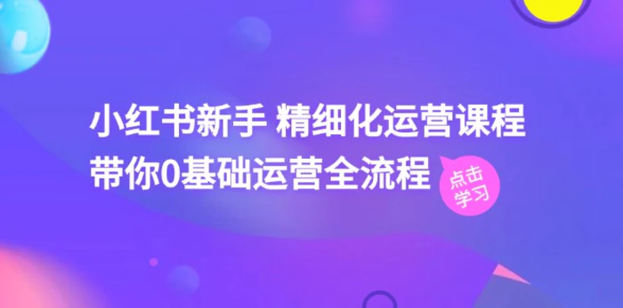 小红书新手精细化运营课程，带你0基础运营全流程（42节视频课）