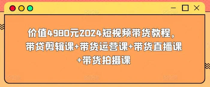 价值4980元2024短视频带货教程，带贷剪辑课+带货运营课+带货直播课+带货拍摄课