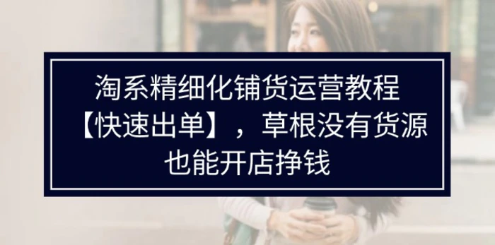 （11937期）淘系精细化铺货运营教程【快速出单】，草根没有货源，也能开店挣钱