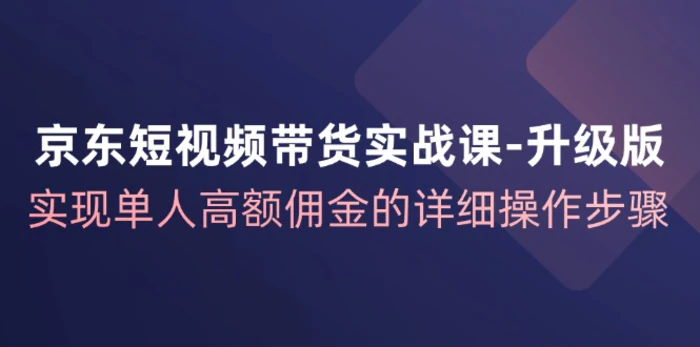 （12167期）京东-短视频带货实战课-升级版，实现单人高额佣金的详细操作步骤