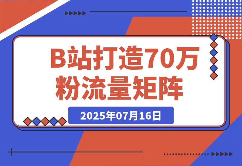 【2025.7.16】如何在B站，打造70万粉丝的流量矩阵-