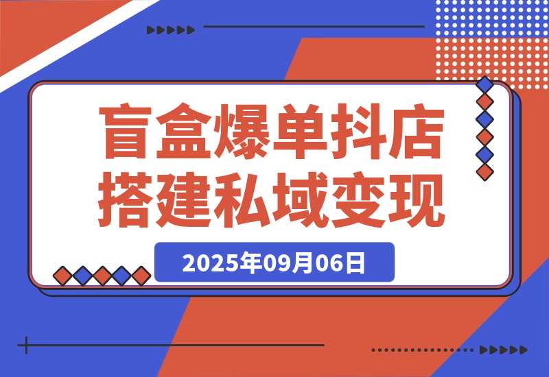 【2025.9.6】2025盲盒爆单课，抖店搭建+5天起号+私域变现，单月GMV突破10万-