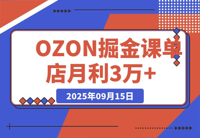 【2025.9.15】2025OZON掘金课，0元入驻+爆款选品+活动提效，单店月利3万+-