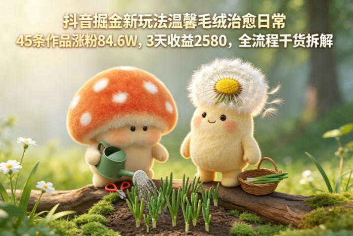 【2026.05.12】抖音掘金新玩法：温馨毛绒治愈日常，45条作品涨粉84.6万，3天收益2580，全流程干货拆解-